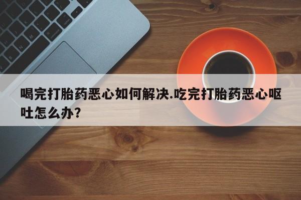 卖打胎药联系方式，喝完打胎药恶心如何解决.吃完打胎药恶心呕吐怎么办？
