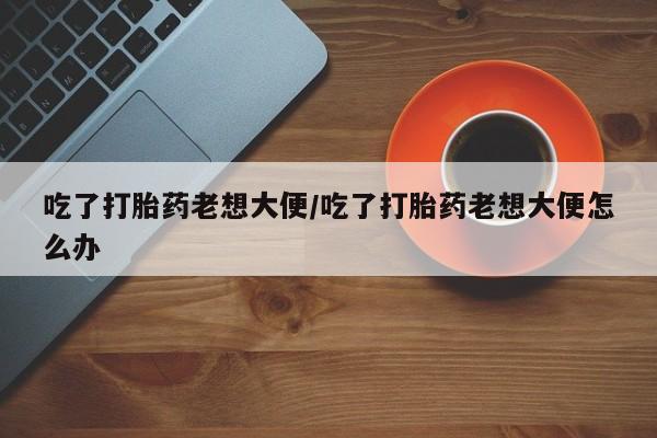 卖打胎药联系方式，吃了打胎药老想大便/吃了打胎药老想大便怎么办