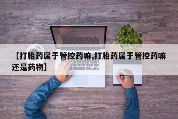 卖打胎药联系方式，【打胎药属于管控药嘛,打胎药属于管控药嘛还是药物】
