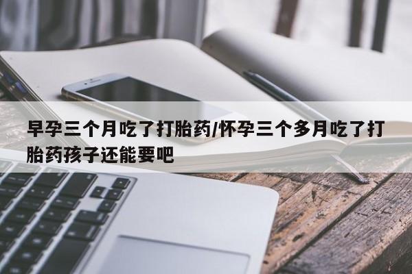 卖打胎药联系方式，早孕三个月吃了打胎药/怀孕三个多月吃了打胎药孩子还能要吧