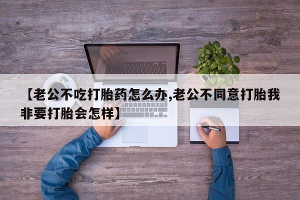 卖打胎药联系方式，【老公不吃打胎药怎么办,老公不同意打胎我非要打胎会怎样】
