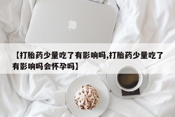 卖打胎药联系方式，【打胎药少量吃了有影响吗,打胎药少量吃了有影响吗会怀孕吗】