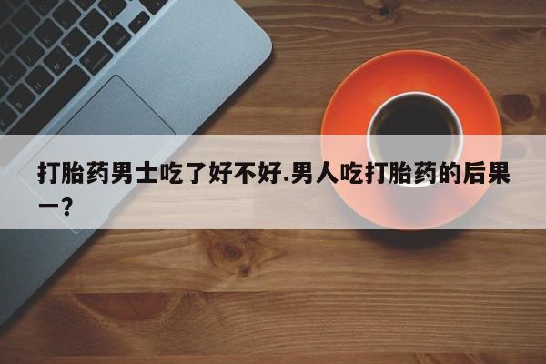 卖打胎药联系方式，打胎药男士吃了好不好.男人吃打胎药的后果一？
