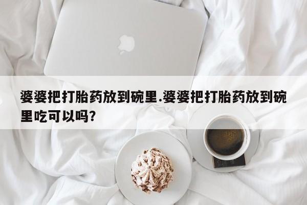 卖打胎药联系方式，婆婆把打胎药放到碗里.婆婆把打胎药放到碗里吃可以吗？