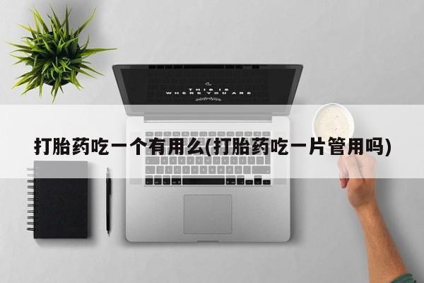 卖打胎药联系方式，打胎药吃一个有用么(打胎药吃一片管用吗)