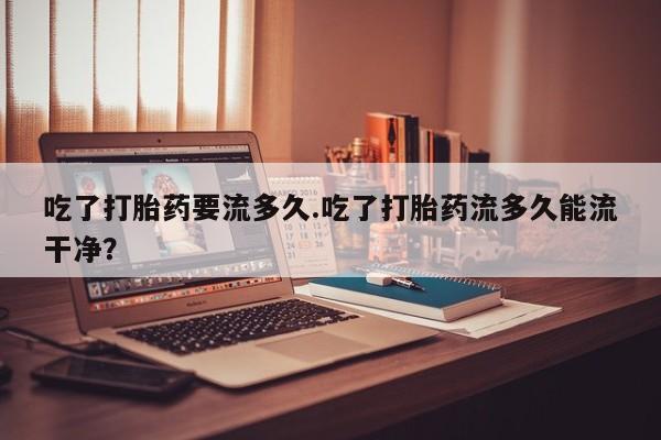卖打胎药联系方式，吃了打胎药要流多久.吃了打胎药流多久能流干净？