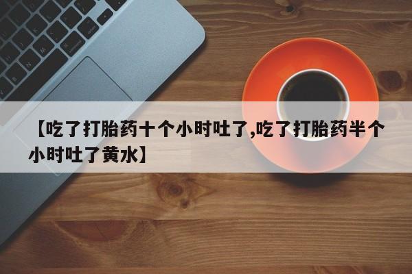 卖打胎药联系方式，【吃了打胎药十个小时吐了,吃了打胎药半个小时吐了黄水】