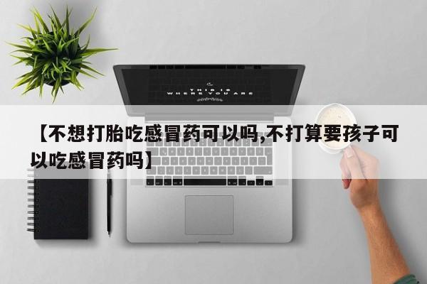 卖打胎药联系方式，【不想打胎吃感冒药可以吗,不打算要孩子可以吃感冒药吗】