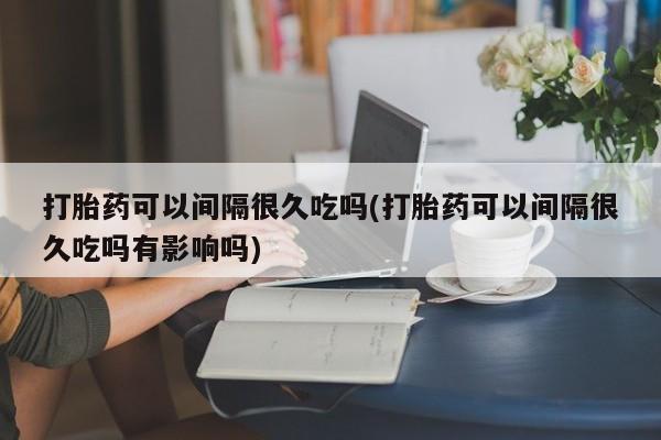 卖打胎药联系方式，打胎药可以间隔很久吃吗(打胎药可以间隔很久吃吗有影响吗)