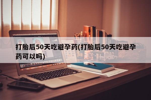 卖打胎药联系方式，打胎后50天吃避孕药(打胎后50天吃避孕药可以吗)