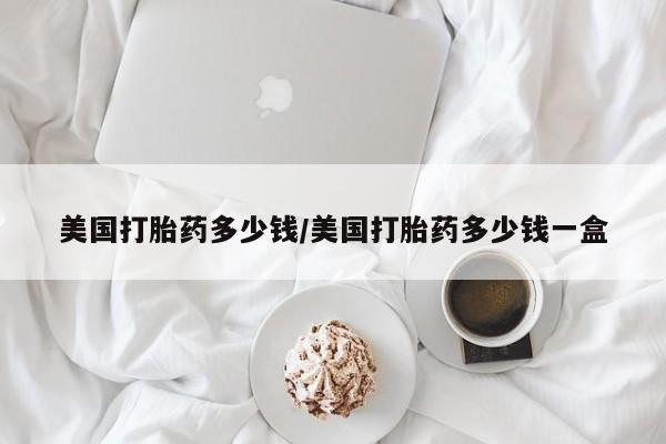 卖打胎药联系方式，美国打胎药多少钱/美国打胎药多少钱一盒