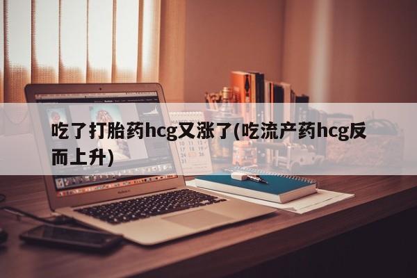 卖打胎药联系方式，吃了打胎药hcg又涨了(吃流产药hcg反而上升)