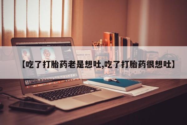 卖打胎药联系方式，【吃了打胎药老是想吐,吃了打胎药很想吐】