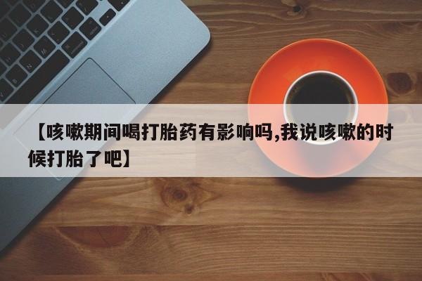 卖打胎药联系方式，【咳嗽期间喝打胎药有影响吗,我说咳嗽的时候打胎了吧】
