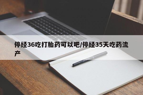 卖打胎药联系方式，停经36吃打胎药可以吧/停经35天吃药流产