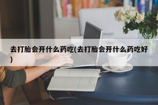 卖打胎药联系方式，去打胎会开什么药吃(去打胎会开什么药吃好)
