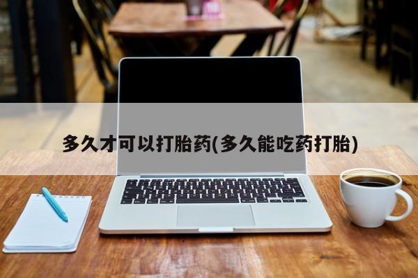 卖打胎药联系方式,多久才可以打胎药(多久能吃药打胎)