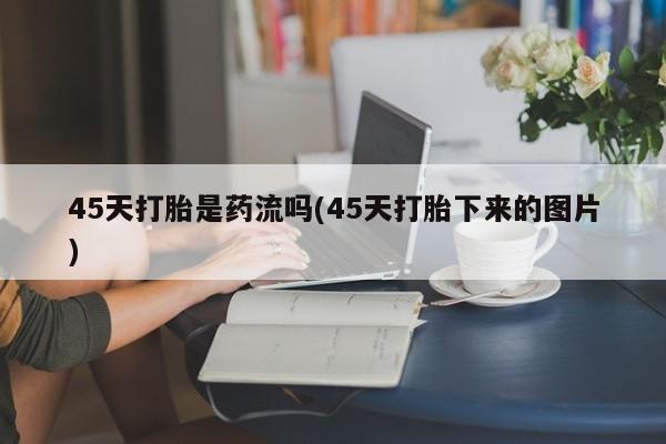 卖打胎药联系方式,45天打胎是药流吗(45天打胎下来的图片)