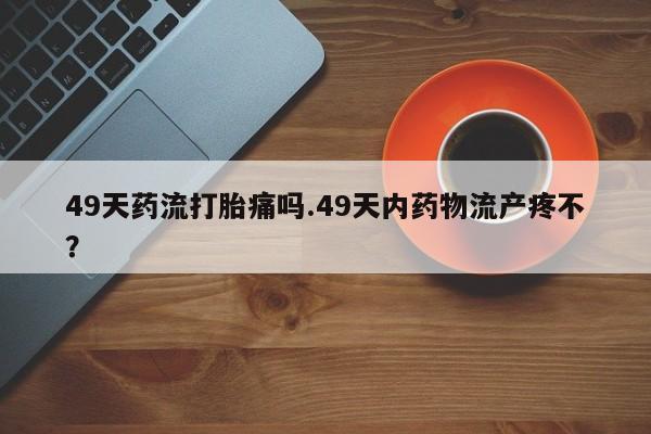 卖打胎药联系方式，49天药流打胎痛吗.49天内药物流产疼不？