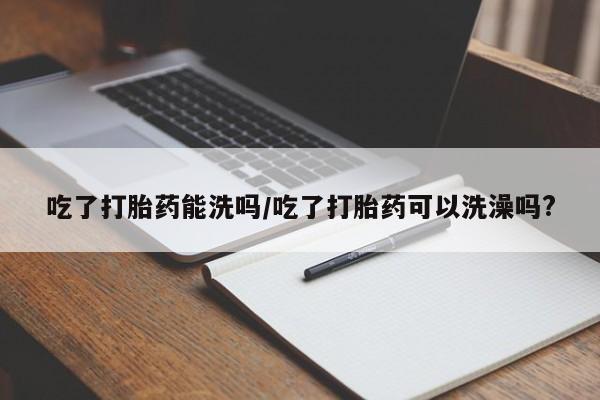 卖打胎药联系方式，吃了打胎药能洗吗/吃了打胎药可以洗澡吗?