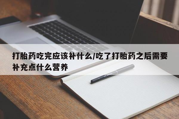 卖打胎药联系方式，打胎药吃完应该补什么/吃了打胎药之后需要补充点什么营养