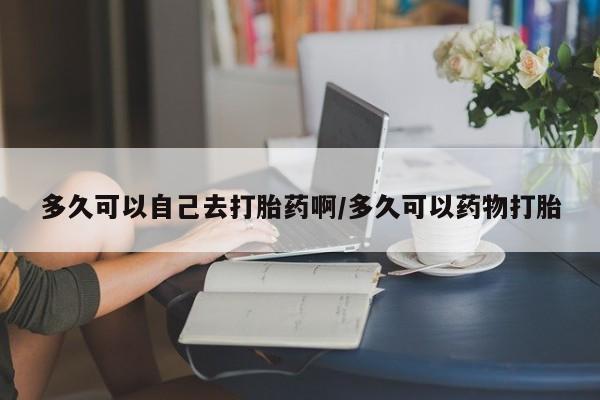 卖打胎药联系方式，多久可以自己去打胎药啊/多久可以药物打胎