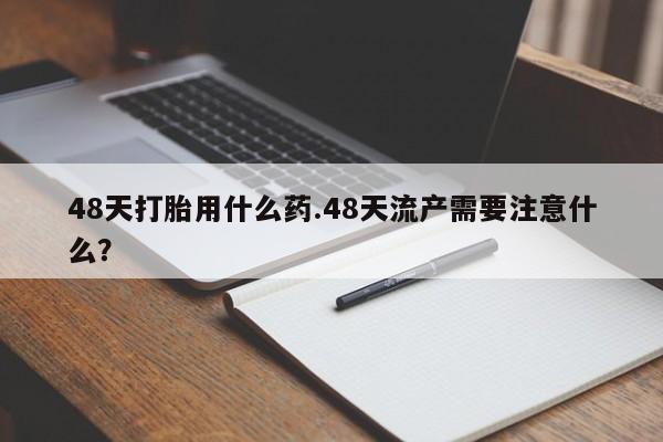 卖打胎药联系方式，48天打胎用什么药.48天流产需要注意什么？