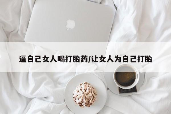 卖打胎药联系方式,逼自己女人喝打胎药/让女人为自己打胎