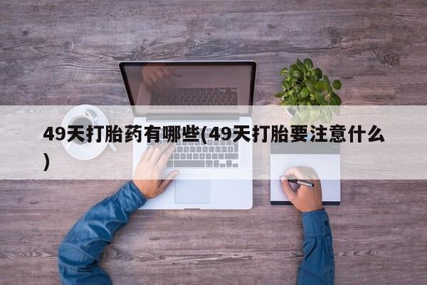 卖打胎药联系方式，49天打胎药有哪些(49天打胎要注意什么)