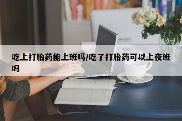 卖打胎药联系方式,吃上打胎药能上班吗/吃了打胎药可以上夜班吗