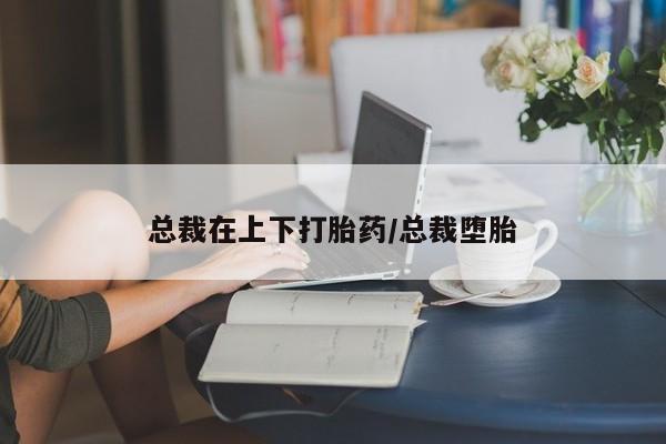 卖打胎药联系方式，总裁在上下打胎药/总裁堕胎