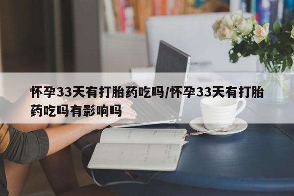 卖打胎药联系方式，怀孕33天有打胎药吃吗/怀孕33天有打胎药吃吗有影响吗