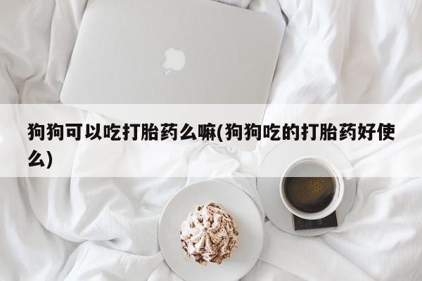 卖打胎药联系方式，狗狗可以吃打胎药么嘛(狗狗吃的打胎药好使么)