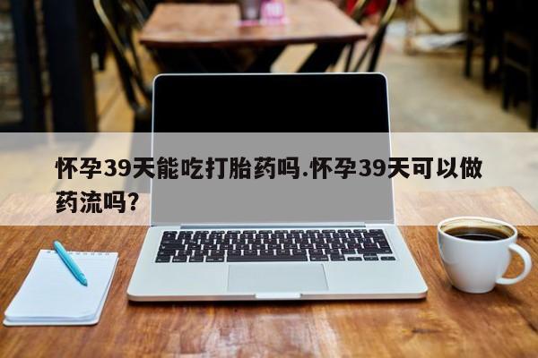 卖打胎药联系方式，怀孕39天能吃打胎药吗.怀孕39天可以做药流吗？