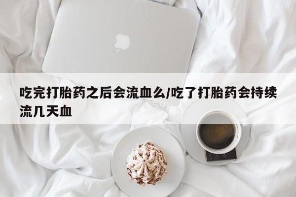 卖打胎药联系方式，吃完打胎药之后会流血么/吃了打胎药会持续流几天血